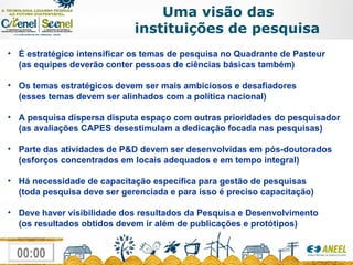 Uma visão das  instituições de pesquisa É estratégico intensificar os temas de pesquisa no Quadrante de Pasteur  (as equipes deverão conter pessoas de ciências básicas também) Os temas estratégicos devem ser mais ambiciosos e desafiadores (esses temas devem ser alinhados com a política nacional) A pesquisa dispersa disputa espaço com outras prioridades do pesquisador (as avaliações CAPES desestimulam a dedicação focada nas pesquisas) Parte das atividades de P&D devem ser desenvolvidas em pós-doutorados (esforços concentrados em locais adequados e em tempo integral) Há necessidade de capacitação específica para gestão de pesquisas (toda pesquisa deve ser gerenciada e para isso é preciso capacitação) Deve haver visibilidade dos resultados da Pesquisa e Desenvolvimento (os resultados obtidos devem ir além de publicações e protótipos) 