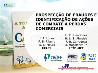 PROSPECÇÃO DE FRAUDES E IDENTIFICAÇÃO DE AÇÕES DE COMBATE A PERDAS COMERCIAIS J. A. Lopes F. B. Ribeiro W. L. Moura CELPE H. O. Henriques H. L. S. Almeida F. B. Carregosa O. Magalhães Jr. LETD-UFF LETD – Laboratório de Estudos de Transmissão e Distribuição 