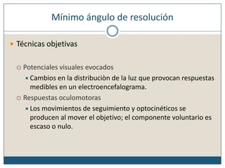 Mínimo ángulo de resoluciónTécnicas objetivasPotenciales visuales evocadosCambios en la distribuciòn de la luz que provocan respuestas medibles en un electroencefalograma.Respuestas oculomotorasLos movimientos de seguimiento y optocinéticos se producen al mover el objetivo; el componente voluntario es escaso o nulo.