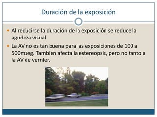 Duración de la exposiciónAl reducirse la duración de la exposición se reduce la agudeza visual. La AV no es tan buena para las exposiciones de 100 a 500mseg. También afecta la estereopsis, pero no tanto a la AV de vernier.