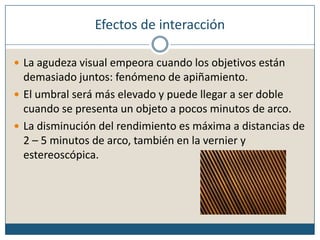 Efectos de interacciónLa agudeza visual empeora cuando los objetivos están demasiado juntos: fenómeno de apiñamiento.El umbral será más elevado y puede llegar a ser doble cuando se presenta un objeto a pocos minutos de arco.La disminución del rendimiento es máxima a distancias de 2 – 5 minutos de arco, también en la vernier y estereoscópica.