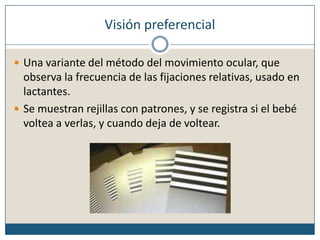 Visión preferencialUna variante del método del movimiento ocular, que observa la frecuencia de las fijaciones relativas, usado en lactantes.Se muestran rejillas con patrones, y se registra si el bebé voltea a verlas, y cuando deja de voltear.