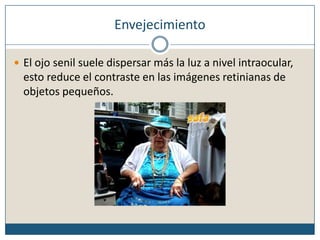 EnvejecimientoEl ojo senil suele dispersar más la luz a nivel intraocular, esto reduce el contraste en las imágenes retinianas de objetos pequeños.