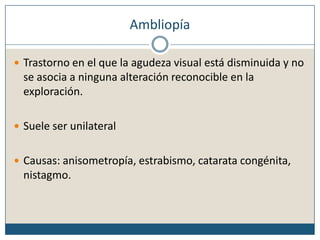 AmbliopíaTrastorno en el que la agudeza visual está disminuida y no se asocia a ninguna alteración reconocible en la exploración. Suele ser unilateralCausas: anisometropía, estrabismo, catarata congénita, nistagmo.