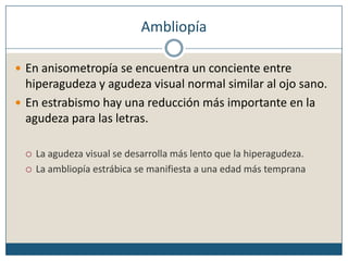 AmbliopíaEn anisometropía se encuentra un conciente entre hiperagudeza y agudeza visual normal similar al ojo sano. En estrabismo hay una reducción más importante en la agudeza para las letras.La agudeza visual se desarrolla más lento que la hiperagudeza.La ambliopía estrábica se manifiesta a una edad más temprana