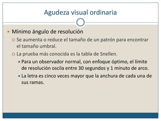 Agudeza visual ordinariaMínimo ángulo de resoluciónSe aumenta o reduce el tamaño de un patrón para encontrar el tamaño umbral.La prueba más conocida es la tabla de Snellen.Para un observador normal, con enfoque óptimo, el límite de resolución oscila entre 30 segundos y 1 minuto de arco. La letra es cinco veces mayor que la anchura de cada una de sus ramas.