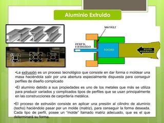 Aluminio Extruido
•El proceso de extrusión consiste en aplicar una presión al cilindro de aluminio
(tocho) haciéndolo pasar por un molde (matriz), para conseguir la forma deseada.
Cada tipo de perfil, posee un “molde” llamado matriz adecuado, que es el que
determinará su forma.
•La extrusión es un proceso tecnológico que consiste en dar forma o moldear una
masa haciéndola salir por una abertura especialmente dispuesta para conseguir
perfiles de diseño complicado
•El aluminio debido a sus propiedades es uno de los metales que más se utiliza
para producir variados y complicados tipos de perfiles que se usan principalmente
en las construcciones de carpintería metálica.
 