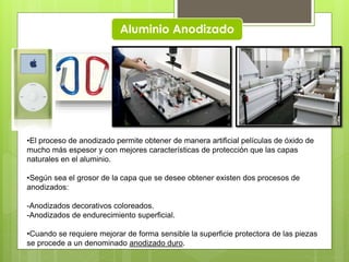 Aluminio Anodizado
•El proceso de anodizado permite obtener de manera artificial películas de óxido de
mucho más espesor y con mejores características de protección que las capas
naturales en el aluminio.
•Según sea el grosor de la capa que se desee obtener existen dos procesos de
anodizados:
-Anodizados decorativos coloreados.
-Anodizados de endurecimiento superficial.
•Cuando se requiere mejorar de forma sensible la superficie protectora de las piezas
se procede a un denominado anodizado duro.
 