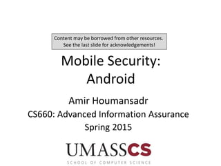 Mobile Security:
Android
Amir Houmansadr
CS660: Advanced Information Assurance
Spring 2015
Content may be borrowed from other resources.
See the last slide for acknowledgements!
 