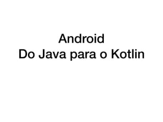 Android
Do Java para o Kotlin
 