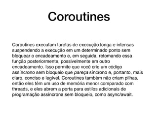 Coroutines
Coroutines executam tarefas de execução longa e intensas
suspendendo a execução em um determinado ponto sem
bloquear o encadeamento e, em seguida, retomando essa
função posteriormente, possivelmente em outro
encadeamento. Isso permite que você crie um código
assíncrono sem bloqueio que pareça síncrono e, portanto, mais
claro, conciso e legível. Coroutines também não criam pilhas,
então eles têm um uso de memória menor comparado com
threads, e eles abrem a porta para estilos adicionais de
programação assíncrona sem bloqueio, como async/await.
 
