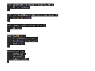 val userName: String = user?.let {
it.firstName
}
val userLastName: String = user.run {
this.lastName
}
val user: User = user.also {
it.age
}
user?.apply {
firstName = "Joao"
lastName = "Silva"
age = 32
}
with(this) {
onPause()
onStop()
onDestroy()
}
 
