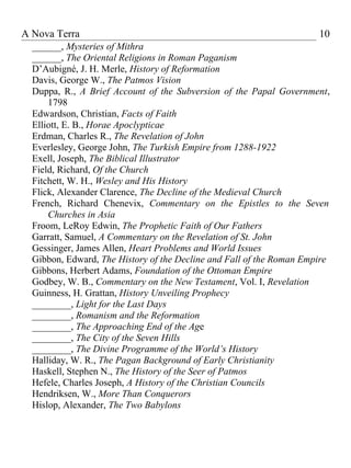 A Nova Terra                                                          10
  ______, Mysteries of Mithra
  ______, The Oriental Religions in Roman Paganism
  D’Aubigné, J. H. Merle, History of Reformation
  Davis, George W., The Patmos Vision
  Duppa, R., A Brief Account of the Subversion of the Papal Government,
      1798
  Edwardson, Christian, Facts of Faith
  Elliott, E. B., Horae Apoclypticae
  Erdman, Charles R., The Revelation of John
  Everlesley, George John, The Turkish Empire from 1288-1922
  Exell, Joseph, The Biblical Illustrator
  Field, Richard, Of the Church
  Fitchett, W. H., Wesley and His History
  Flick, Alexander Clarence, The Decline of the Medieval Church
  French, Richard Chenevix, Commentary on the Epistles to the Seven
      Churches in Asia
  Froom, LeRoy Edwin, The Prophetic Faith of Our Fathers
  Garratt, Samuel, A Commentary on the Revelation of St. John
  Gessinger, James Allen, Heart Problems and World Issues
  Gibbon, Edward, The History of the Decline and Fall of the Roman Empire
  Gibbons, Herbert Adams, Foundation of the Ottoman Empire
  Godbey, W. B., Commentary on the New Testament, Vol. I, Revelation
  Guinness, H. Grattan, History Unveiling Prophecy
  ________, Light for the Last Days
  ________, Romanism and the Reformation
  ________, The Approaching End of the Age
  ________, The City of the Seven Hills
  ________, The Divine Programme of the World’s History
  Halliday, W. R., The Pagan Background of Early Christianity
  Haskell, Stephen N., The History of the Seer of Patmos
  Hefele, Charles Joseph, A History of the Christian Councils
  Hendriksen, W., More Than Conquerors
  Hislop, Alexander, The Two Babylons
 