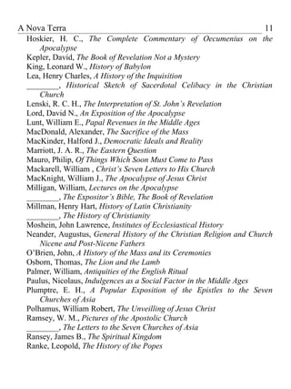 A Nova Terra                                                          11
  Hoskier, H. C., The Complete Commentary of Oecumenius on the
      Apocalypse
  Kepler, David, The Book of Revelation Not a Mystery
  King, Leonard W., History of Babylon
  Lea, Henry Charles, A History of the Inquisition
  ________, Historical Sketch of Sacerdotal Celibacy in the Christian
      Church
  Lenski, R. C. H., The Interpretation of St. John’s Revelation
  Lord, David N., An Exposition of the Apocalypse
  Lunt, William E., Papal Revenues in the Middle Ages
  MacDonald, Alexander, The Sacrifice of the Mass
  MacKinder, Halford J., Democratic Ideals and Reality
  Marriott, J. A. R., The Eastern Question
  Mauro, Philip, Of Things Which Soon Must Come to Pass
  Mackarell, William , Christ’s Seven Letters to His Church
  MacKnight, William J., The Apocalypse of Jesus Christ
  Milligan, William, Lectures on the Apocalypse
  ________, The Expositor’s Bible, The Book of Revelation
  Millman, Henry Hart, History of Latin Christianity
  ________, The History of Christianity
  Moshein, John Lawrence, Institutes of Ecclesiastical History
  Neander, Augustus, General History of the Christian Religion and Church
      Nicene and Post-Nicene Fathers
  O’Brien, John, A History of the Mass and its Ceremonies
  Osborn, Thomas, The Lion and the Lamb
  Palmer, William, Antiquities of the English Ritual
  Paulus, Nicolaus, Indulgences as a Social Factor in the Middle Ages
  Plumptre, E. H., A Popular Exposition of the Epistles to the Seven
      Churches of Asia
  Polhamus, William Robert, The Unveilling of Jesus Christ
  Ramsey, W. M., Pictures of the Apostolic Church
  ________, The Letters to the Seven Churches of Asia
  Ransey, James B., The Spiritual Kingdom
  Ranke, Leopold, The History of the Popes
 