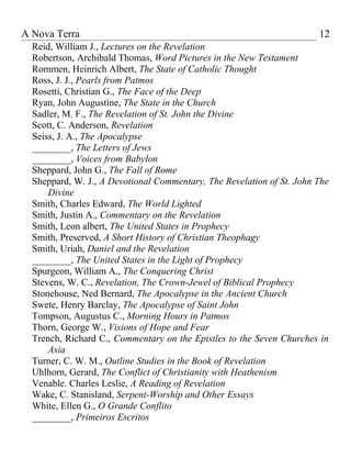 A Nova Terra                                                           12
  Reid, William J., Lectures on the Revelation
  Robertson, Archibald Thomas, Word Pictures in the New Testament
  Rommen, Heinrich Albert, The State of Catholic Thought
  Ross, J. J., Pearls from Patmos
  Rosetti, Christian G., The Face of the Deep
  Ryan, John Augustine, The State in the Church
  Sadler, M. F., The Revelation of St. John the Divine
  Scott, C. Anderson, Revelation
  Seiss, J. A., The Apocalypse
  ________, The Letters of Jews
  ________, Voices from Babylon
  Sheppard, John G., The Fall of Rome
  Sheppard, W. J., A Devotional Commentary, The Revelation of St. John The
      Divine
  Smith, Charles Edward, The World Lighted
  Smith, Justin A., Commentary on the Revelation
  Smith, Leon albert, The United States in Prophecy
  Smith, Preserved, A Short History of Christian Theophagy
  Smith, Uriah, Daniel and the Revelation
  ________, The United States in the Light of Prophecy
  Spurgeon, William A., The Conquering Christ
  Stevens, W. C., Revelation, The Crown-Jewel of Biblical Prophecy
  Stonehouse, Ned Bernard, The Apocalypse in the Ancient Church
  Swete, Henry Barclay, The Apocalypse of Saint John
  Tompson, Augustus C., Morning Hours in Patmos
  Thorn, George W., Visions of Hope and Fear
  Trench, Richard C., Commentary on the Epistles to the Seven Churches in
      Asia
  Turner, C. W. M., Outline Studies in the Book of Revelation
  Uhlhorn, Gerard, The Conflict of Christianity with Heathenism
  Venable. Charles Leslie, A Reading of Revelation
  Wake, C. Stanisland, Serpent-Worship and Other Essays
  White, Ellen G., O Grande Conflito
  ________, Primeiros Escritos
 
