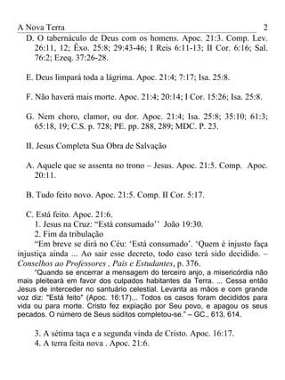 A Nova Terra                                                        2
  D. O tabernáculo de Deus com os homens. Apoc. 21:3. Comp. Lev.
    26:11, 12; Êxo. 25:8; 29:43-46; I Reis 6:11-13; II Cor. 6:16; Sal.
    76:2; Ezeq. 37:26-28.

  E. Deus limpará toda a lágrima. Apoc. 21:4; 7:17; Isa. 25:8.

  F. Não haverá mais morte. Apoc. 21:4; 20:14; I Cor. 15:26; Isa. 25:8.

  G. Nem choro, clamor, ou dor. Apoc. 21:4; Isa. 25:8; 35:10; 61:3;
    65:18, 19; C.S. p. 728; PE. pp. 288, 289; MDC. P. 23.

  II. Jesus Completa Sua Obra de Salvação

  A. Aquele que se assenta no trono – Jesus. Apoc. 21:5. Comp. Apoc.
    20:11.

  B. Tudo feito novo. Apoc. 21:5. Comp. II Cor. 5:17.

   C. Está feito. Apoc. 21:6.
     1. Jesus na Cruz: “Está consumado’’ João 19:30.
     2. Fim da tribulação
     “Em breve se dirá no Céu: ‘Está consumado’. ‘Quem é injusto faça
injustiça ainda ... Ao sair esse decreto, todo caso terá sido decidido. –
Conselhos ao Professores , Pais e Estudantes, p. 376.
     “Quando se encerrar a mensagem do terceiro anjo, a misericórdia não
mais pleiteará em favor dos culpados habitantes da Terra. ... Cessa então
Jesus de interceder no santuário celestial. Levanta as mãos e com grande
voz diz: "Está feito" (Apoc. 16:17)... Todos os casos foram decididos para
vida ou para morte. Cristo fez expiação por Seu povo, e apagou os seus
pecados. O número de Seus súditos completou-se.” – GC., 613, 614.

     3. A sétima taça e a segunda vinda de Cristo. Apoc. 16:17.
     4. A terra feita nova . Apoc. 21:6.
 