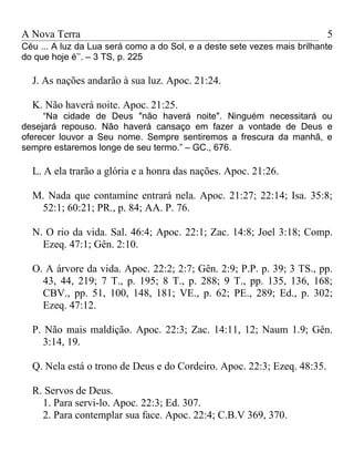 A Nova Terra                                                              5
Céu ... A luz da Lua será como a do Sol, e a deste sete vezes mais brilhante
do que hoje é’’. – 3 TS, p. 225

  J. As nações andarão à sua luz. Apoc. 21:24.

  K. Não haverá noite. Apoc. 21:25.
     “Na cidade de Deus "não haverá noite". Ninguém necessitará ou
desejará repouso. Não haverá cansaço em fazer a vontade de Deus e
oferecer louvor a Seu nome. Sempre sentiremos a frescura da manhã, e
sempre estaremos longe de seu termo.” – GC., 676.

  L. A ela trarão a glória e a honra das nações. Apoc. 21:26.

  M. Nada que contamine entrará nela. Apoc. 21:27; 22:14; Isa. 35:8;
   52:1; 60:21; PR., p. 84; AA. P. 76.

  N. O rio da vida. Sal. 46:4; Apoc. 22:1; Zac. 14:8; Joel 3:18; Comp.
    Ezeq. 47:1; Gên. 2:10.

  O. A árvore da vida. Apoc. 22:2; 2:7; Gên. 2:9; P.P. p. 39; 3 TS., pp.
    43, 44, 219; 7 T., p. 195; 8 T., p. 288; 9 T., pp. 135, 136, 168;
    CBV., pp. 51, 100, 148, 181; VE., p. 62; PE., 289; Ed., p. 302;
    Ezeq. 47:12.

  P. Não mais maldição. Apoc. 22:3; Zac. 14:11, 12; Naum 1.9; Gên.
     3:14, 19.

  Q. Nela está o trono de Deus e do Cordeiro. Apoc. 22:3; Ezeq. 48:35.

  R. Servos de Deus.
    1. Para servi-lo. Apoc. 22:3; Ed. 307.
    2. Para contemplar sua face. Apoc. 22:4; C.B.V 369, 370.
 