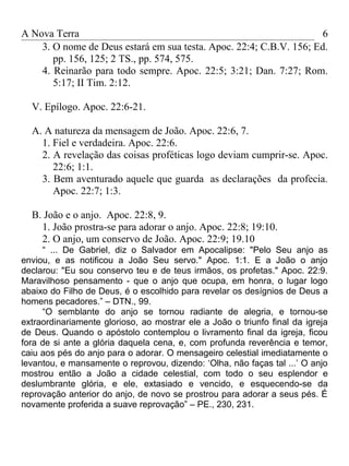 A Nova Terra                                                         6
    3. O nome de Deus estará em sua testa. Apoc. 22:4; C.B.V. 156; Ed.
       pp. 156, 125; 2 TS., pp. 574, 575.
    4. Reinarão para todo sempre. Apoc. 22:5; 3:21; Dan. 7:27; Rom.
       5:17; II Tim. 2:12.

  V. Epílogo. Apoc. 22:6-21.

  A. A natureza da mensagem de João. Apoc. 22:6, 7.
    1. Fiel e verdadeira. Apoc. 22:6.
    2. A revelação das coisas proféticas logo deviam cumprir-se. Apoc.
       22:6; 1:1.
    3. Bem aventurado aquele que guarda as declarações da profecia.
       Apoc. 22:7; 1:3.

  B. João e o anjo. Apoc. 22:8, 9.
    1. João prostra-se para adorar o anjo. Apoc. 22:8; 19:10.
    2. O anjo, um conservo de João. Apoc. 22:9; 19.10
     “ ... De Gabriel, diz o Salvador em Apocalipse: "Pelo Seu anjo as
enviou, e as notificou a João Seu servo." Apoc. 1:1. E a João o anjo
declarou: "Eu sou conservo teu e de teus irmãos, os profetas." Apoc. 22:9.
Maravilhoso pensamento - que o anjo que ocupa, em honra, o lugar logo
abaixo do Filho de Deus, é o escolhido para revelar os desígnios de Deus a
homens pecadores.” – DTN., 99.
     “O semblante do anjo se tornou radiante de alegria, e tornou-se
extraordinariamente glorioso, ao mostrar ele a João o triunfo final da igreja
de Deus. Quando o apóstolo contemplou o livramento final da igreja, ficou
fora de si ante a glória daquela cena, e, com profunda reverência e temor,
caiu aos pés do anjo para o adorar. O mensageiro celestial imediatamente o
levantou, e mansamente o reprovou, dizendo: ‘Olha, não faças tal ...’ O anjo
mostrou então a João a cidade celestial, com todo o seu esplendor e
deslumbrante glória, e ele, extasiado e vencido, e esquecendo-se da
reprovação anterior do anjo, de novo se prostrou para adorar a seus pés. É
novamente proferida a suave reprovação” – PE., 230, 231.
 