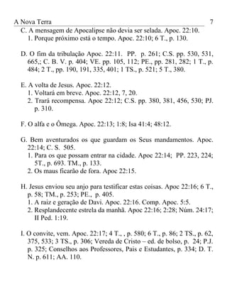 A Nova Terra                                                              7
  C. A mensagem de Apocalipse não devia ser selada. Apoc. 22:10.
    1. Porque próximo está o tempo. Apoc. 22:10; 6 T., p. 130.

  D. O fim da tribulação Apoc. 22:11. PP. p. 261; C.S. pp. 530, 531,
    665,; C. B. V. p. 404; VE. pp. 105, 112; PE., pp. 281, 282; 1 T., p.
    484; 2 T., pp. 190, 191, 335, 401; 1 TS., p. 521; 5 T., 380.

  E. A volta de Jesus. Apoc. 22:12.
     1. Voltará em breve. Apoc. 22:12, 7, 20.
     2. Trará recompensa. Apoc 22:12; C.S. pp. 380, 381, 456, 530; PJ.
        p. 310.

  F. O alfa e o Ômega. Apoc. 22:13; 1:8; Isa 41:4; 48:12.

  G. Bem aventurados os que guardam os Seus mandamentos. Apoc.
    22:14; C. S. 505.
    1. Para os que possam entrar na cidade. Apoc 22:14; PP. 223, 224;
       5T., p. 693. TM., p. 133.
    2. Os maus ficarão de fora. Apoc 22:15.

  H. Jesus enviou seu anjo para testificar estas coisas. Apoc 22:16; 6 T.,
    p. 58; TM., p. 253; PE., p. 405.
    1. A raiz e geração de Davi. Apoc. 22:16. Comp. Apoc. 5:5.
    2. Resplandecente estrela da manhã. Apoc 22:16; 2:28; Núm. 24:17;
       II Ped. 1:19.

  I. O convite, vem. Apoc. 22:17; 4 T., , p. 580; 6 T., p. 86; 2 TS., p. 62,
     375, 533; 3 TS., p. 306; Vereda de Cristo – ed. de bolso, p. 24; P.J.
     p. 325; Conselhos aos Professores, Pais e Estudantes, p. 334; D. T.
     N. p. 611; AA. 110.
 