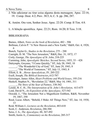 A Nova Terra                                                       8
  J. Não adicionar ou tirar coisa alguma desta mensagem. Apoc. 22:18,
     19. Comp. Deut. 4:2; Prov. 30:5, 6; C. S. pp. 286, 287.

  K. Amém. Ora vem, Senhor Jesus. Apoc. 22:20. Comp. II Tim. 4:8.

  L. A bênção apostólica. Apoc. 22:21; Rom. 16:20; II Tess. 3:18.

  BIBLIOGRAFIA

  Barnes, Albert, Notes on the book of Revelation, 482 – 506
  Bollman, Calvin P. “A New Heaven and a New Earth,” R&H, Oct. 4, 1928,
      6
  Bunch, Taylor G., Studies in the Revelation, 275 – 288
  Canright, D. M. “The New Jerusalem,” R&H, Dec. 31, 1872, 17
  Croly, George, The Apocalypse of St. John, 218-225
  Cumming, John, Apocalyptic Sketches, Second Series, 1853, 33 – 428
  Dalrymple, Gwynne, “I Come Quickly,” ST, July 20, 1943, 10
  ______, “The Wonderful City of God,” ST, June 29, 1943, 8
  ______, “The World of Tomorrow,” ST, July 13, 1943, 8
  Elliott, E. B. , Horae Apocalyticae, IV, 205-222
  Exell, Joseph, The Biblical Instructor, 612-787
  Geissinger, James Allen, Heart Problems and World Issues, 195-216
  Haskell, Stephen N., “Revelation 22,” R&H, May 14, 1901, 311
  ______, The Story of the Sear of Patmos, 338-362
  Lenski, R. C. H., The Interpretation of St. John’s Revelation, 613-675
  Lord, David N., An Exposition of the Apocalypse, 527-542
  Oswald, J., “The Jerusalem Not a Magnificent Emblem, R&H, November
      19, 1867, 350
  Reed, Lucas Albert, “Behold, I Make All Things New,” ST, Jan. 14, 1930,
      13
  Reid, William J., Lectures on the Revelation, 483-610
  Scott, C. Anderson, Revelation, 286-304
  Seiss, J. A., The Apocalypse, III, 367-492
  Smith, Justin A., Commentary on the Revelation, 285-317
 