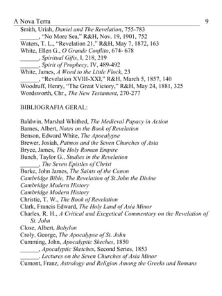 A Nova Terra                                                             9
  Smith, Uriah, Daniel and The Revelation, 755-783
  ______, “No More Sea,” R&H, Nov. 19, 1901, 752
  Waters, T. L., “Revelation 21,” R&H, May 7, 1872, 163
  White, Ellen G., O Grande Conflito, 674- 678
  ______, Spiritual Gifts, I, 218, 219
  ______, Spirit of Prophecy, IV, 489-492
  White, James, A Word to the Little Flock, 23
  ______, “Revelation XVIII-XXI,” R&H, March 5, 1857, 140
  Woodruff, Henry, “The Great Victory,” R&H, May 24, 1881, 325
  Wordsworth, Chr., The New Testament, 270-277

  BIBLIOGRAFIA GERAL:

  Baldwin, Marshal Whithed, The Medieval Papacy in Action
  Barnes, Albert, Notes on the Book of Revelation
  Benson, Edward White, The Apocalypse
  Brewer, Josiah, Patmos and the Seven Churches of Asia
  Bryce, James, The Holy Roman Empire
  Bunch, Taylor G., Studies in the Revelation
  ______, The Seven Epistles of Christ
  Burke, John James, The Saints of the Canon
  Cambridge Bible, The Revelation of St.John the Divine
  Cambridge Modern History
  Cambridge Modern History
  Christie, T. W., The Book of Revelation
  Clark, Francis Edward, The Holy Land of Asia Minor
  Charles, R. H., A Critical and Exegetical Commentary on the Revelation of
      St. John
  Close, Albert, Babylon
  Croly, George, The Apocalypse of St. John
  Cumming, John, Apocalyptic Skeches, 1850
  ______, Apocalyptic Sketches, Second Series, 1853
  ______. Lectures on the Seven Churches of Asia Minor
  Cumont, Franz, Astrology and Religion Among the Greeks and Romans
 