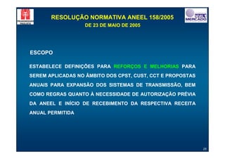 RESOLUÇÃO NORMATIVA ANEEL 158/2005
                   DE 23 DE MAIO DE 2005




ESCOPO

ESTABELECE DEFINIÇÕES PARA REFORÇOS E MELHORIAS PARA
SEREM APLICADAS NO ÂMBITO DOS CPST, CUST, CCT E PROPOSTAS
ANUAIS PARA EXPANSÃO DOS SISTEMAS DE TRANSMISSÃO, BEM
COMO REGRAS QUANTO À NECESSIDADE DE AUTORIZAÇÃO PRÉVIA
DA ANEEL E INÍCIO DE RECEBIMENTO DA RESPECTIVA RECEITA
ANUAL PERMITIDA




                                                            25
 