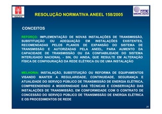 RESOLUÇÃO NORMATIVA ANEEL 158/2005


CONCEITOS

REFORÇO: IMPLEMENTAÇÃO DE NOVAS INSTALAÇÕES DE TRANSMISSÃO,
SUBSTITUIÇÃO    OU   ADEQUAÇÃO    EM    INSTALAÇÕES    EXISTENTES,
RECOMENDADAS PELOS PLANOS DE EXPANSÃO DO SISTEMA DE
TRANSMISSÃO E AUTORIZADAS PELA ANEEL, PARA AUMENTO DA
CAPACIDADE DE TRANSMISSÃO OU DA CONFIABILIDADE DO SISTEMA
INTERLIGADO NACIONAL - SIN, OU AINDA, QUE RESULTE EM ALTERAÇÃO
FÍSICA DE CONFIGURAÇÃO DA REDE ELÉTRICA OU DE UMA INSTALAÇÃO


MELHORIA: INSTALAÇÃO, SUBSTITUIÇÃO OU REFORMA DE EQUIPAMENTOS
VISANDO MANTER A REGULARIDADE, CONTINUIDADE, SEGURANÇA E
ATUALIDADE DO SERVIÇO PÚBLICO DE TRANSMISSÃO DE ENERGIA ELÉTRICA,
COMPREENDENDO A MODERNIDADE DAS TÉCNICAS E CONSERVAÇÃO DAS
INSTALAÇÕES DE TRANSMISSÃO, EM CONFORMIDADE COM O CONTRATO DE
CONCESSÃO DO SERVIÇO PÚBLICO DE TRANSMISSÃO DE ENERGIA ELÉTRICA
E OS PROCEDIMENTOS DE REDE

                                                                     26
 