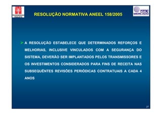 RESOLUÇÃO NORMATIVA ANEEL 158/2005




"A   RESOLUÇÃO ESTABELECE QUE DETERMINADOS REFORÇOS E

 MELHORIAS, INCLUSIVE VINCULADOS COM A SEGURANÇA DO

 SISTEMA, DEVERÃO SER IMPLANTADOS PELOS TRANSMISSORES E

 OS INVESTIMENTOS CONSIDERADOS PARA FINS DE RECEITA NAS

 SUBSEQUËNTES REVISÕES PERIÓDICAS CONTRATUAIS A CADA 4

 ANOS




                                                          27
 