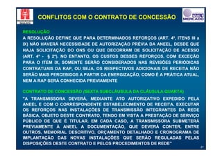 CONFLITOS COM O CONTRATO DE CONCESSÃO

RESOLUÇÃO
A RESOLUÇÃO DEFINE QUE PARA DETERMINADOS REFORÇOS (ART. 4º, ITENS III a
IX) NÃO HAVERÁ NECESSIDADE DE AUTORIZAÇÃO PRÉVIA DA ANEEL, DESDE QUE
HAJA SOLICITAÇÃO DO ONS OU QUE DECORRAM DE SOLICITAÇÃO DE ACESSO
(ART. 4º - § 2º). NO ENTANTO, OS CUSTOS DESSES REFORÇOS, COM EXCEÇÃO
PARA O ITEM IX, SOMENTE SERÃO CONSIDERADOS NAS REVISÕES PERIÓDICAS
CONTRATUAIS DA RAP, OU SEJA, OS RESPECTIVOS ADICIONAIS DE RECEITA NÃO
SERÃO MAIS PERCEBIDOS A PARTIR DA ENERGIZAÇÃO, COMO É A PRÁTICA ATUAL,
NEM A RAP SERÁ CONHECIDA PREVIAMENTE

CONTRATO DE CONCESSÃO (SEXTA SUBCLÁUSULA DA CLÁUSULA QUARTA)
"A TRANSMISSORA DEVERÁ, MEDIANTE ATO AUTORIZATIVO EXPEDIDO PELA
ANEEL E COM O CORRESPONDENTE ESTABELECIMENTO DE RECEITA, EXECUTAR
OS REFORÇOS NAS INSTALAÇÕES DE TRANSMISSÃO INTEGRANTES DA REDE
BÁSICA, OBJETO DESTE CONTRATO, TENDO EM VISTA A PRESTAÇÃO DE SERVIÇO
PÚBLICO DE QUE É TITULAR. EM CADA CASO, A TRANSMISSORA SUBMETERÁ
PREVIAMENTE À ANEEL A DOCUMENTAÇÃO, QUE DEVERÁ CONTER, ENTRE
OUTROS, MEMORIAL DESCRITIVO, ORÇAMENTO DETALHADO E CRONOGRAMA DE
IMPLANTAÇÃO DAS NOVAS INSTALAÇÕES QUE SERÃO REGULADAS PELAS
DISPOSIÇÕES DESTE CONTRATO E PELOS PROCEDIMENTOS DE REDE"
                                                                          31
 