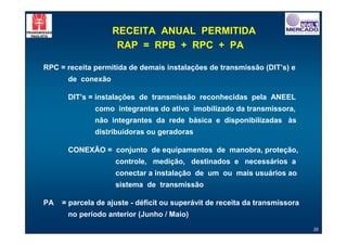 RECEITA ANUAL PERMITIDA
                    RAP = RPB + RPC + PA

RPC = receita permitida de demais instalações de transmissão (DIT’s) e
      de conexão

      DIT’s = instalações de transmissão reconhecidas pela ANEEL
              como integrantes do ativo imobilizado da transmissora,
              não integrantes da rede básica e disponibilizadas às
              distribuidoras ou geradoras

      CONEXÃO = conjunto de equipamentos de manobra, proteção,
                    controle, medição, destinados e necessários a
                    conectar a instalação de um ou mais usuários ao
                    sistema de transmissão

PA   = parcela de ajuste - déficit ou superávit de receita da transmissora
      no período anterior (Junho / Maio)
                                                                             35
 