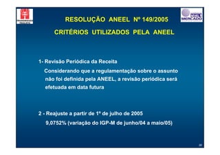 RESOLUÇÃO ANEEL Nº 149/2005

      CRITÉRIOS UTILIZADOS PELA ANEEL



1- Revisão Periódica da Receita
  Considerando que a regulamentação sobre o assunto
  não foi definida pela ANEEL, a revisão periódica será
  efetuada em data futura




2 - Reajuste a partir de 1º de julho de 2005
   9,0752% (variação do IGP-M de junho/04 a maio/05)



                                                          36
 