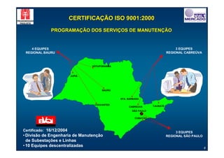CERTIFICAÇÃO ISO 9001:2000

              PROGRAMAÇÃO DOS SERVIÇOS DE MANUTENÇÃO


    4 EQUIPES                                                                     3 EQUIPES
 REGIONAL BAURU                                                              REGIONAL CABREÚVA



                                  VOTUPORANGA



                          JUPIÁ




                                       BAURU


                                                STA. BÁRBARA

                                   CHAVANTES                       TAUBATÉ
                                                     CABREUVA
                                                       SÃO PAULO


                                                         CUBATÃO




Certificado: 16/12/2004                                                           3 EQUIPES
• Divisão de Engenharia de Manutenção                                        REGIONAL SÃO PAULO
  de Subestações e Linhas
• 10 Equipes descentralizadas                                                                     8
 