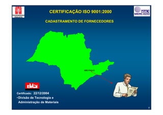 CERTIFICAÇÃO ISO 9001:2000

                    CADASTRAMENTO DE FORNECEDORES




                                        SÃO PAULO




                                                        Certif
                                                       de R icado
                                                            egis
                                                                 tro
                                                           de
                                                       Cadas
                                                             tral


Certificado: 22/12/2004
• Divisão de Tecnologia e
  Administração de Materiais
                                                                       9
 
