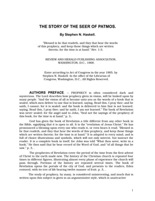 THE STORY OF THE SEER OF PATMOS.
                                By Stephen N. Haskell.

                  "Blessed is he that readeth, and they that hear the words
              of this prophecy, and keep those things which are written
                       therein; for the time is at hand." Rev. 1:3.


                     REVIEW AND HERALD PUBLISHING ASSOCIATION,
                            WASHINGTON, D.C., 1908.


                   Enter according to Act of Congress in the year 1905, by
                  Stephen N. Haskell. In the office of the Librarian of
                   Congress, Washington, D.C., All Rights Reserved.



         AUTHORS PREFACE. -- PROPHECY is often considered dark and
mysterious. The Lord describes how prophecy given in vision, will be looked upon by
many people. "And the vision of all is become unto you as the words of a book that is
sealed, which men deliver to one that is learned, saying, Read this, I pray thee; and he
saith, I cannot; for it is sealed: and the book is delivered to him that is not learned,
saying, Read this, I pray thee; and he saith, I am not learned." The book of Revelation
was never sealed; for the angel said to John, "Seal not the sayings of the prophecy of
this book, for the time is at hand." p. 3,.
         God has given the book of Revelation a title different from any other book in
the Bible, signifying that it is open to all. It is the "revelation of Jesus Christ." He has
pronounced a blessing upon every one who reads it, or even hears it read. "Blessed is
he that readeth, and they that hear the words of this prophecy, and keep those things
which are written therein: for the time is at hand." It is adapted to every mind, and is
full of choice illustrations and symbols, which will not only interest, but instruct the
reader. It is a complete book in itself; for John was told “What thou seest, write in a
book." He then said that he bear record of the Word of God, and "of all things that he
saw." p. 3, .
        The prophecies of Revelation cover the period of the time from the first advent
of Christ to the earth made new. The history of the Christian church is repeated four
times in different figures, illustrating almost every phase of experience the church will
pass through. Portions of the history are repeated several times. The book of
Revelation opens the portals of the city of God, and presents to the readers, Eden
restored, with its tree of life bearing twelve manner of fruit. p. 3, .
       The study of prophecy, by many, is considered uninteresting, and much that is
written upon this subject is given in an argumentative style, which is unattractive



                                                                                          1
 