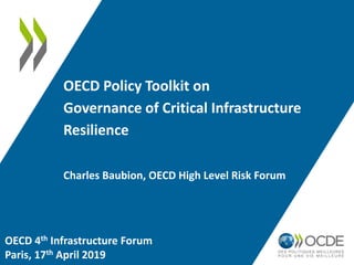 OECD Policy Toolkit on
Governance of Critical Infrastructure
Resilience
Charles Baubion, OECD High Level Risk Forum
OECD 4th Infrastructure Forum
Paris, 17th April 2019
 