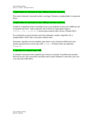 Árvores Binárias de Busca
MAC122 – Marcilio – Revisado 31Out113

Complexidade da construção de uma ABB por inserções sucessivas
Para inserir elemento é necessário achar o seu lugar. Portanto a complexidade é a mesma da
busca.
Complexidade da construção de uma ABB por inserções sucessivas
Usando-se o algoritmo acima e inserindo-se um a um, podemos no pior caso (ABB com um
só elemento por nível - tudo à esquerda, tudo à direita ou ziguezague) chegar a:
1+2+3+...+n = n.(n+1)/2 acessos para construir toda a árvore. Portanto O(n2).
Se os elementos a serem inseridos estiverem ordenados, usando o algoritmo A5, a
complexidade é O(N). Mas é necessário ordenar antes.
Entretanto, supondo a árvore completa, para inserir o novo elemento (folha da árvore)
teremos que percorrer os níveis que serão 1+log n. Portanto temos um algoritmo
O(log n).
7. Algoritmo de remoção numa ABB
A remoção é um pouco mais complexa que a busca ou inserção. O problema da remoção
física de um nó é que é necessário encontrar outro nó para substituir o removido, caso o nó
a ser removido tenha filhos.

Árvores Binárias de Busca
MAC122 - Marcilio

 