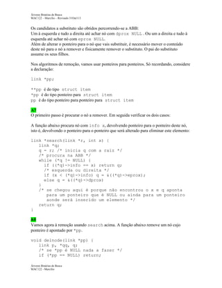 Árvores Binárias de Busca
MAC122 – Marcilio – Revisado 31Out113

Os candidatos a substituto são obtidos percorrendo-se a ABB:
Um à esquerda e tudo a direita até achar nó com dprox NULL . Ou um a direita e tudo à
esquerda até achar nó com eprox NULL.
Além de alterar o ponteiro para o nó que vais substituir, é necessário mover o conteúdo
deste nó para o nó a remover e fisicamente remover o substituto. O pai do substituto
assume os seus filhos.
Nos algoritmos de remoção, vamos usar ponteiros para ponteiros. Só recordando, considere
a declaração:
link *pp;
**pp é do tipo struct item
*pp é do tipo ponteiro para struct item
pp é do tipo ponteiro para ponteiro para struct item
A7
O primeiro passo é procurar o nó a remover. Em seguida verificar os dois casos:
A função abaixo procura nó com info x, devolvendo ponteiro para o ponteiro deste nó,
isto é, devolvendo o ponteiro para o ponteiro que será alterado para eliminar este elemento:
link *search(link *r, int x) {
link *q;
q = r; /* inicia q com a raiz */
/* procura na ABB */
while (*q != NULL) {
if ((*q)->info == x) return q;
/* esquerda ou direita */
if (x < (*q)->info) q = &((*q)->eprox);
else q = &((*q)->dprox)
}
/* se chegou aqui é porque não encontrou o x e q aponta
para um ponteiro que é NULL ou ainda para um ponteiro
aonde será inserido um elemento */
return q;
}
A8
Vamos agora à remoção usando search acima. A função abaixo remove um nó cujo
ponteiro é apontado por *pp.
void delnode(link *pp) {
link p, *qq, q;
/* se *pp é NULL nada a fazer */
if (*pp == NULL) return;
Árvores Binárias de Busca
MAC122 - Marcilio

 