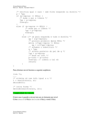 Árvores Binárias de Busca
MAC122 – Marcilio – Revisado 31Out113

/* verifica qual o caso - sem filho esquerdo ou direito */
p = *pp;
if (p->dprox) == NULL) {
/* muda o pai e libera */
*pp = p->eprox;
free(p);
}
else if (p->eprox == NULL) {
/* muda pai e libera */
*pp = p->dprox;
free(p);
}
else {/* um para esquerda e tudo à direita */
qq = &(p->eprox);
/* procura primeiro dprox NULL */
while ((*qq)->dprox != NULL)
qq = &((*qq)->dprox;
/* achamos o substituto */
q = *qq;
/* altera ponteiro do pai de q */
*qq = q->eprox;
/* move as info */
p->info = q->info;
free(q); // libera o tal nó
return;
}
}
Para eliminar um nó fazemos a seguinte seqüência:
link *t;
...
/* elimina nó com info igual a x */
t = search(&raiz, x);
delnode(t);
/* outra forma */
delnode(search(&raiz, x));
Complexidade da remoção
O pior caso é quando a árvore tem um só elemento por nível.
Como search é O(n) e delnode é O(n), o total é O(n).

Árvores Binárias de Busca
MAC122 - Marcilio

 