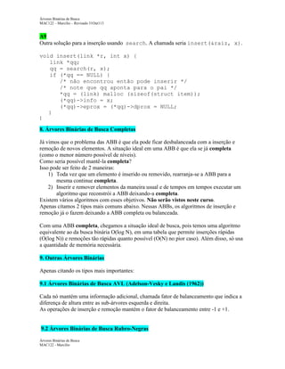 Árvores Binárias de Busca
MAC122 – Marcilio – Revisado 31Out113

A9
Outra solução para a inserção usando search. A chamada seria insert(&raiz, x).
void insert(link *r, int x) {
link *qq;
qq = search(r, x);
if (*qq == NULL) {
/* não encontrou então pode inserir */
/* note que qq aponta para o pai */
*qq = (link) malloc (sizeof(struct item));
(*qq)->info = x;
(*qq)->eprox = (*qq)->dprox = NULL;
}
}

8. Árvores Binárias de Busca Completas
Já vimos que o problema das ABB é que ela pode ficar desbalanceada com a inserção e
remoção de novos elementos. A situação ideal em uma ABB é que ela se já completa
(como o menor número possível de níveis).
Como seria possível mantê-la completa?
Isso pode ser feito de 2 maneiras:
1) Toda vez que um elemento é inserido ou removido, rearranja-se a ABB para a
mesma continue completa.
2) Inserir e remover elementos da maneira usual e de tempos em tempos executar um
algoritmo que reconstrói a ABB deixando-a completa.
Existem vários algoritmos com esses objetivos. Não serão vistos neste curso.
Apenas citamos 2 tipos mais comuns abaixo. Nessas ABBs, os algoritmos de inserção e
remoção já o fazem deixando a ABB completa ou balanceada.
Com uma ABB completa, chegamos a situação ideal de busca, pois temos uma algoritmo
equivalente ao da busca binária O(log N), em uma tabela que permite inserções rápidas
(O(log N)) e remoções tão rápidas quanto possível (O(N) no pior caso). Além disso, só usa
a quantidade de memória necessária.
9. Outras Árvores Binárias
Apenas citando os tipos mais importantes:
9.1 Árvores Binárias de Busca AVL (Adelson-Vesky e Landis (1962))
Cada nó mantém uma informação adicional, chamada fator de balanceamento que indica a
diferença de altura entre as sub-árvores esquerda e direita.
As operações de inserção e remoção mantém o fator de balanceamento entre -1 e +1.

9.2 Árvores Binárias de Busca Rubro-Negras
Árvores Binárias de Busca
MAC122 - Marcilio

 