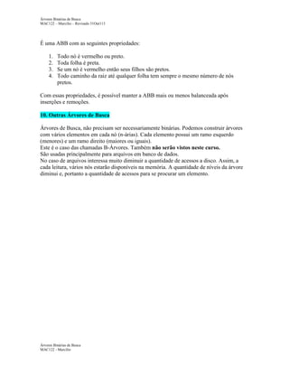 Árvores Binárias de Busca
MAC122 – Marcilio – Revisado 31Out113

É uma ABB com as seguintes propriedades:
1.
2.
3.
4.

Todo nó é vermelho ou preto.
Toda folha é preta.
Se um nó é vermelho então seus filhos são pretos.
Todo caminho da raiz até qualquer folha tem sempre o mesmo número de nós
pretos.

Com essas propriedades, é possível manter a ABB mais ou menos balanceada após
inserções e remoções.
10. Outras Árvores de Busca
Árvores de Busca, não precisam ser necessariamente binárias. Podemos construir árvores
com vários elementos em cada nó (n-árias). Cada elemento possui um ramo esquerdo
(menores) e um ramo direito (maiores ou iguais).
Este é o caso das chamadas B-Árvores. Também não serão vistos neste curso.
São usadas principalmente para arquivos em banco de dados.
No caso de arquivos interessa muito diminuir a quantidade de acessos a disco. Assim, a
cada leitura, vários nós estarão disponíveis na memória. A quantidade de níveis da árvore
diminui e, portanto a quantidade de acessos para se procurar um elemento.

Árvores Binárias de Busca
MAC122 - Marcilio

 