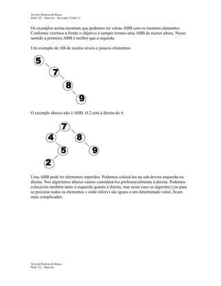 Árvores Binárias de Busca
MAC122 – Marcilio – Revisado 31Out113

Os exemplos acima mostram que podemos ter várias ABB com os mesmos elementos.
Conforme veremos à frente o objetivo é sempre termos uma ABB de menor altura. Nesse
sentido a primeira ABB é melhor que a segunda.
Um exemplo de AB de muitos níveis e poucos elementos:

O exemplo abaixo não é ABB. O 2 está à direita do 4.

Uma ABB pode ter elementos repetidos. Podemos colocá-los na sub-árvore esquerda ou
direita. Nos algoritmos abaixo vamos considerá-los preferencialmente à direita. Podemos
colocá-los também tanto à esquerda quanto à direita, mas neste caso os algoritm≤≤os para
se procurar todos os elementos v onde info(v) são iguais a um determinado valor, ficam
mais complicados.

Árvores Binárias de Busca
MAC122 - Marcilio

 