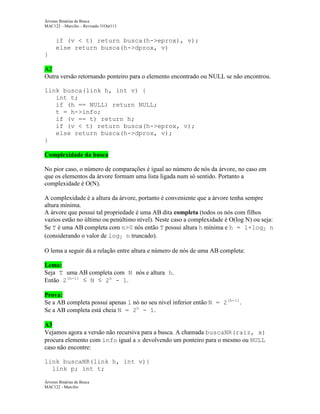 Árvores Binárias de Busca
MAC122 – Marcilio – Revisado 31Out113

if (v < t) return busca(h->eprox), v);
else return busca(h->dprox, v)
}
A2
Outra versão retornando ponteiro para o elemento encontrado ou NULL se não encontrou.
link busca(link h, int v) {
int t;
if (h == NULL) return NULL;
t = h->info;
if (v == t) return h;
if (v < t) return busca(h->eprox, v);
else return busca(h->dprox, v);
}
Complexidade da busca
No pior caso, o número de comparações é igual ao número de nós da árvore, no caso em
que os elementos da árvore formam uma lista ligada num só sentido. Portanto a
complexidade é O(N).
A complexidade é a altura da árvore, portanto é conveniente que a árvore tenha sempre
altura mínima.
A árvore que possui tal propriedade é uma AB dita completa (todos os nós com filhos
vazios estão no último ou penúltimo nível). Neste caso a complexidade é O(log N) ou seja:
Se T é uma AB completa com n>0 nós então T possui altura h mínima e h = 1+log2 n
(considerando o valor de log2 n truncado).
O lema a seguir dá a relação entre altura e número de nós de uma AB completa:
Lema:
Seja T uma AB completa com N nós e altura h.
Então 2(h-1) ≤ N ≤ 2h - 1.
Prova:
Se a AB completa possui apenas 1 nó no seu nível inferior então N = 2(h-1).
Se a AB completa está cheia N = 2h - 1.
A3
Vejamos agora a versão não recursiva para a busca. A chamada buscaNR(raiz, x)
procura elemento com info igual a x devolvendo um ponteiro para o mesmo ou NULL
caso não encontre:
link buscaNR(link h, int v){
link p; int t;
Árvores Binárias de Busca
MAC122 - Marcilio

 