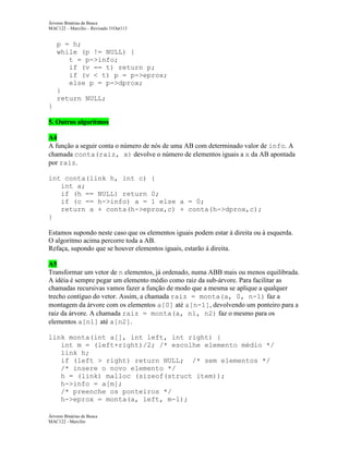 Árvores Binárias de Busca
MAC122 – Marcilio – Revisado 31Out113

p = h;
while (p != NULL) {
t = p->info;
if (v == t) return p;
if (v < t) p = p->eprox;
else p = p->dprox;
}
return NULL;
}
5. Outros algoritmos
A4
A função a seguir conta o número de nós de uma AB com determinado valor de info. A
chamada conta(raiz, x) devolve o número de elementos iguais a x da AB apontada
por raiz.
int conta(link h, int c) {
int a;
if (h == NULL) return 0;
if (c == h->info) a = 1 else a = 0;
return a + conta(h->eprox,c) + conta(h->dprox,c);
}
Estamos supondo neste caso que os elementos iguais podem estar à direita ou à esquerda.
O algoritmo acima percorre toda a AB.
Refaça, supondo que se houver elementos iguais, estarão à direita.
A5
Transformar um vetor de n elementos, já ordenado, numa ABB mais ou menos equilibrada.
A idéia é sempre pegar um elemento médio como raiz da sub-árvore. Para facilitar as
chamadas recursivas vamos fazer a função de modo que a mesma se aplique a qualquer
trecho contíguo do vetor. Assim, a chamada raiz = monta(a, 0, n-1) faz a
montagem da árvore com os elementos a[0] até a[n-1], devolvendo um ponteiro para a
raiz da árvore. A chamada raiz = monta(a, n1, n2) faz o mesmo para os
elementos a[n1] até a[n2].
link monta(int a[], int left, int right) {
int m = (left+right)/2; /* escolhe elemento médio */
link h;
if (left > right) return NULL; /* sem elementos */
/* insere o novo elemento */
h = (link) malloc (sizeof(struct item));
h->info = a[m];
/* preenche os ponteiros */
h->eprox = monta(a, left, m-1);
Árvores Binárias de Busca
MAC122 - Marcilio

 