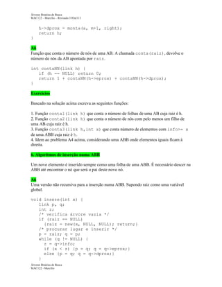Árvores Binárias de Busca
MAC122 – Marcilio – Revisado 31Out113

h->dprox = monta(a, m+1, right);
return h;
}
A6
Função que conta o número de nós de uma AB. A chamada conta(raiz), devolve o
número de nós da AB apontada por raiz.
int contaNN(link h) {
if (h == NULL) return 0;
return 1 + contaNN(h->eprox) + contaNN(h->dprox);
}
Exercícios
Baseado na solução acima escreva as seguintes funções:
1. Função conta1(link h) que conta o número de folhas de uma AB cuja raiz é h.
2. Função conta2(link h) que conta o número de nós com pelo menos um filho de
uma AB cuja raiz é h.
3. Função conta3(link h,int x) que conta número de elementos com info>= x
de uma ABB cuja raiz é h.
4. Idem ao problema A4 acima, considerando uma ABB onde elementos iguais ficam à
direita.
6. Algoritmos de inserção numa ABB
Um novo elemento é inserido sempre como uma folha de uma ABB. É necessário descer na
ABB até encontrar o nó que será o pai deste novo nó.
A6
Uma versão não recursiva para a inserção numa ABB. Supondo raiz como uma variável
global.
void insere(int x) {
link p, q;
int z;
/* verifica árvore vazia */
if (raiz == NULL)
{raiz = new(x, NULL, NULL); return;}
/* procurar lugar e inserir */
p = raiz; q = p;
while (q != NULL) {
z = q->info;
if (x < z) {p = q; q = q->eprox;}
else {p = q; q = q->dprox;}
}
Árvores Binárias de Busca
MAC122 - Marcilio

 