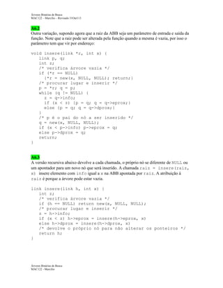 Árvores Binárias de Busca
MAC122 – Marcilio – Revisado 31Out113

A6.2
Outra variação, supondo agora que a raiz da ABB seja um parâmetro de entrada e saída da
função. Note que a raiz pode ser alterada pela função quando a mesma é vazia, por isso o
parâmetro tem que vir por endereço:
void insere(link *r, int x) {
link p, q;
int z;
/* verifica árvore vazia */
if (*r == NULL)
{*r = new(x, NULL, NULL); return;}
/* procurar lugar e inserir */
p = *r; q = p;
while (q != NULL) {
z = q->info;
if (x < z) {p = q; q = q->eprox;}
else {p = q; q = q->dprox;}
}
/* p é o pai do nó a ser inserido */
q = new(x, NULL, NULL);
if (x < p->info) p->eprox = q;
else p->dprox = q;
return;
}

A6.3
A versão recursiva abaixo devolve a cada chamada, o próprio nó se diferente de NULL ou
um apontador para um novo nó que será inserido. A chamada raiz = insere(raiz,
x) insere elemento com info igual a x na ABB apontada por raiz. A atribuição à
raiz é porque a árvore pode estar vazia.
link insere(link h, int x) {
int z;
/* verifica árvore vazia */
if (h == NULL) return new(x, NULL, NULL);
/* procurar lugar e inserir */
z = h->info;
if (x < z) h->eprox = insere(h->eprox, x)
else h->dprox = insere(h->dprox, x)
/* devolve o próprio nó para não alterar os ponteiros */
return h;
}

Árvores Binárias de Busca
MAC122 - Marcilio

 