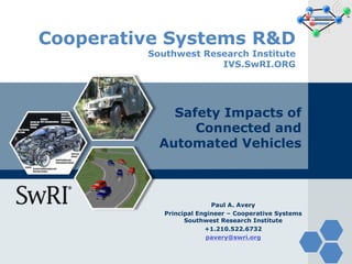 Cooperative Systems R&D
Southwest Research Institute
IVS.SwRI.ORG
Safety Impacts of
Connected and
Automated Vehicles
Paul A. Avery
Principal Engineer – Cooperative Systems
Southwest Research Institute
+1.210.522.6732
pavery@swri.org
 