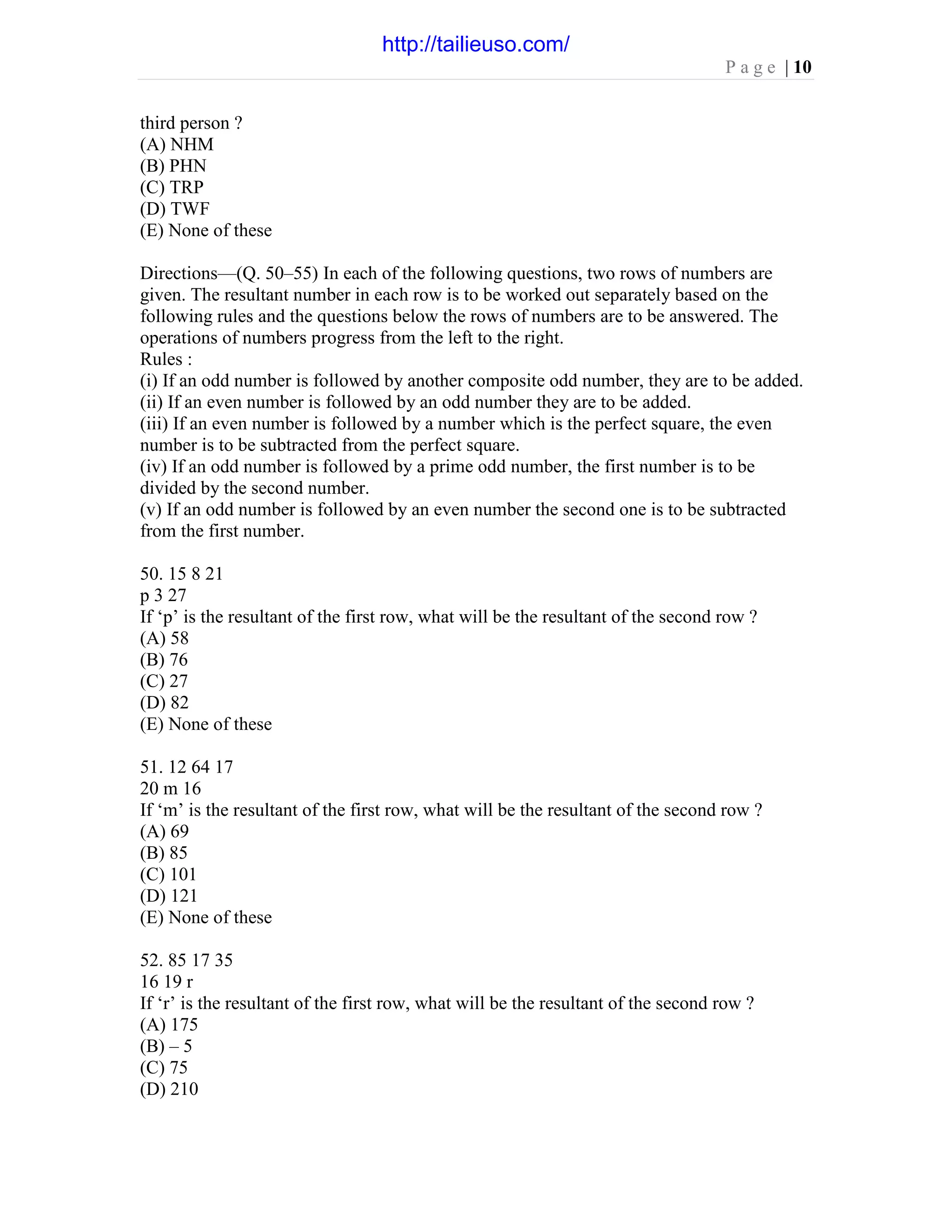 P a g e | 10
third person ?
(A) NHM
(B) PHN
(C) TRP
(D) TWF
(E) None of these
Directions—(Q. 50–55) In each of the following questions, two rows of numbers are
given. The resultant number in each row is to be worked out separately based on the
following rules and the questions below the rows of numbers are to be answered. The
operations of numbers progress from the left to the right.
Rules :
(i) If an odd number is followed by another composite odd number, they are to be added.
(ii) If an even number is followed by an odd number they are to be added.
(iii) If an even number is followed by a number which is the perfect square, the even
number is to be subtracted from the perfect square.
(iv) If an odd number is followed by a prime odd number, the first number is to be
divided by the second number.
(v) If an odd number is followed by an even number the second one is to be subtracted
from the first number.
50. 15 8 21
p 3 27
If ‘p’ is the resultant of the first row, what will be the resultant of the second row ?
(A) 58
(B) 76
(C) 27
(D) 82
(E) None of these
51. 12 64 17
20 m 16
If ‘m’ is the resultant of the first row, what will be the resultant of the second row ?
(A) 69
(B) 85
(C) 101
(D) 121
(E) None of these
52. 85 17 35
16 19 r
If ‘r’ is the resultant of the first row, what will be the resultant of the second row ?
(A) 175
(B) – 5
(C) 75
(D) 210
http://tailieuso.com/
 