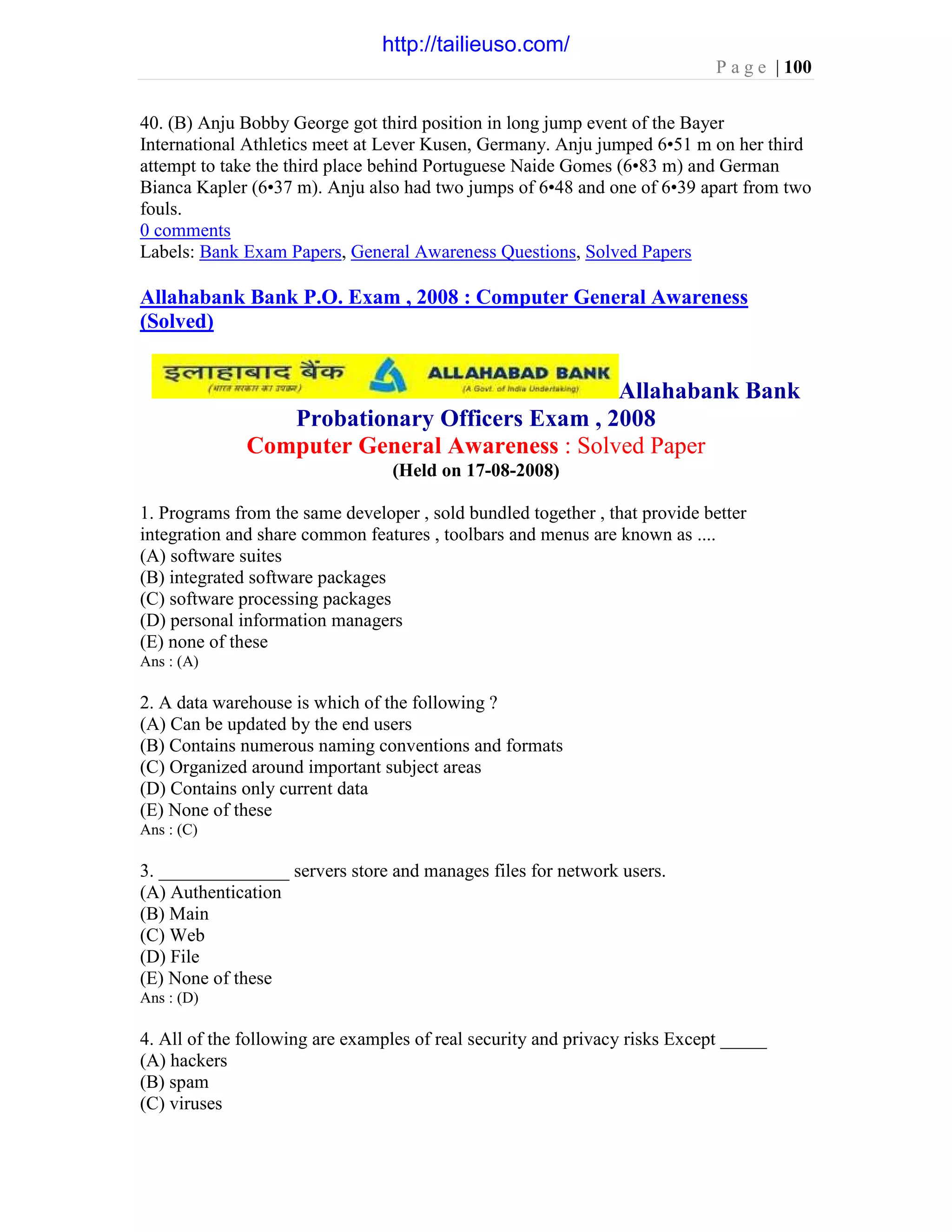 P a g e | 100
40. (B) Anju Bobby George got third position in long jump event of the Bayer
International Athletics meet at Lever Kusen, Germany. Anju jumped 6•51 m on her third
attempt to take the third place behind Portuguese Naide Gomes (6•83 m) and German
Bianca Kapler (6•37 m). Anju also had two jumps of 6•48 and one of 6•39 apart from two
fouls.
0 comments
Labels: Bank Exam Papers, General Awareness Questions, Solved Papers
Allahabank Bank P.O. Exam , 2008 : Computer General Awareness
(Solved)
Allahabank Bank
Probationary Officers Exam , 2008
Computer General Awareness : Solved Paper
(Held on 17-08-2008)
1. Programs from the same developer , sold bundled together , that provide better
integration and share common features , toolbars and menus are known as ....
(A) software suites
(B) integrated software packages
(C) software processing packages
(D) personal information managers
(E) none of these
Ans : (A)
2. A data warehouse is which of the following ?
(A) Can be updated by the end users
(B) Contains numerous naming conventions and formats
(C) Organized around important subject areas
(D) Contains only current data
(E) None of these
Ans : (C)
3. ______________ servers store and manages files for network users.
(A) Authentication
(B) Main
(C) Web
(D) File
(E) None of these
Ans : (D)
4. All of the following are examples of real security and privacy risks Except _____
(A) hackers
(B) spam
(C) viruses
http://tailieuso.com/
 