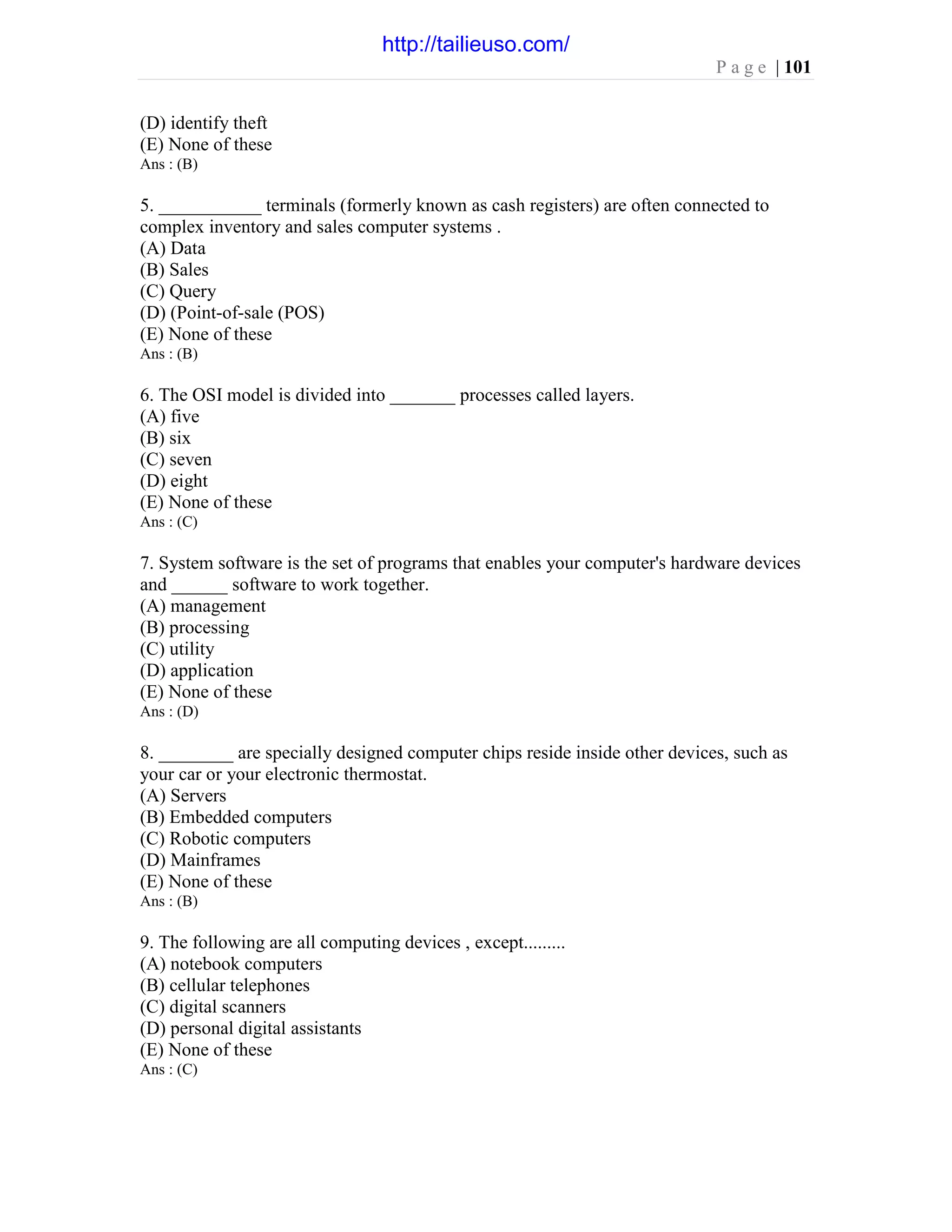 P a g e | 101
(D) identify theft
(E) None of these
Ans : (B)
5. ___________ terminals (formerly known as cash registers) are often connected to
complex inventory and sales computer systems .
(A) Data
(B) Sales
(C) Query
(D) (Point-of-sale (POS)
(E) None of these
Ans : (B)
6. The OSI model is divided into _______ processes called layers.
(A) five
(B) six
(C) seven
(D) eight
(E) None of these
Ans : (C)
7. System software is the set of programs that enables your computer's hardware devices
and ______ software to work together.
(A) management
(B) processing
(C) utility
(D) application
(E) None of these
Ans : (D)
8. ________ are specially designed computer chips reside inside other devices, such as
your car or your electronic thermostat.
(A) Servers
(B) Embedded computers
(C) Robotic computers
(D) Mainframes
(E) None of these
Ans : (B)
9. The following are all computing devices , except.........
(A) notebook computers
(B) cellular telephones
(C) digital scanners
(D) personal digital assistants
(E) None of these
Ans : (C)
http://tailieuso.com/
 