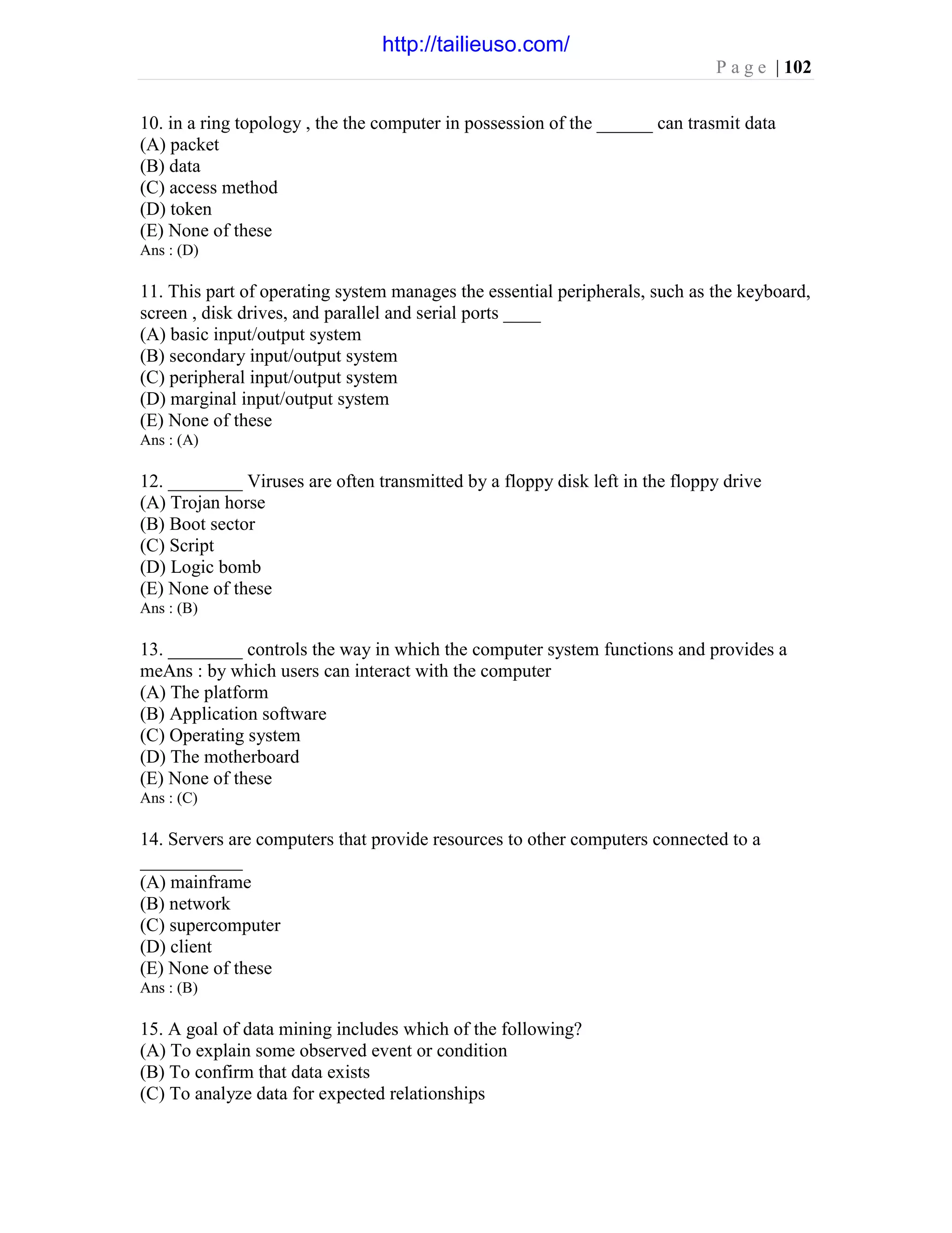 P a g e | 102
10. in a ring topology , the the computer in possession of the ______ can trasmit data
(A) packet
(B) data
(C) access method
(D) token
(E) None of these
Ans : (D)
11. This part of operating system manages the essential peripherals, such as the keyboard,
screen , disk drives, and parallel and serial ports ____
(A) basic input/output system
(B) secondary input/output system
(C) peripheral input/output system
(D) marginal input/output system
(E) None of these
Ans : (A)
12. ________ Viruses are often transmitted by a floppy disk left in the floppy drive
(A) Trojan horse
(B) Boot sector
(C) Script
(D) Logic bomb
(E) None of these
Ans : (B)
13. ________ controls the way in which the computer system functions and provides a
meAns : by which users can interact with the computer
(A) The platform
(B) Application software
(C) Operating system
(D) The motherboard
(E) None of these
Ans : (C)
14. Servers are computers that provide resources to other computers connected to a
___________
(A) mainframe
(B) network
(C) supercomputer
(D) client
(E) None of these
Ans : (B)
15. A goal of data mining includes which of the following?
(A) To explain some observed event or condition
(B) To confirm that data exists
(C) To analyze data for expected relationships
http://tailieuso.com/
 